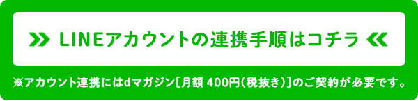 LINEアカウントの連携手順はコチラ※アカウント連携にはdマガジンのご契約が必要です。